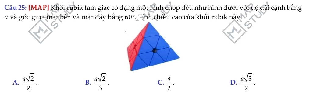 [MAP] Khối rubik tam giác có dạng một hình chóp đều như hình dưới với độ dài cạnh bằng
à và góc giữa mặt bên và mặt đáy bằng 60°. Tính chiều cao của khối rubik này
A.  asqrt(2)/2 .  asqrt(2)/3 .  a/2 ·  asqrt(3)/2 . 
B.
C.
D.