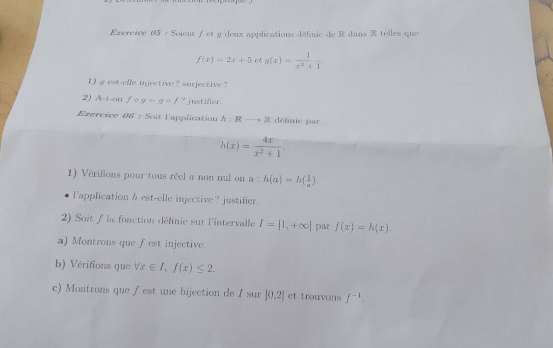 Soient ƒ et g deux applications définie de R dans R telles que
f(x)=2x+5 et g(x)= 1/x^2+1 . 
1) gest-elle injective ? surjective ? 
2) A-t-on f g=gcirc f ? justifier. 
Exercice OG : Soit l'application h:Rto R définie par
h(x)= 4x/x^2+1 . 
1) Vérifions pour tous réel a non nul on a : h(a)=h( 1/a ). 
l'application h est-elle injective? justifier. 
2) Soit f la fonction définie sur l'intervalle I=[1,+∈fty | par f(x)=h(x). 
a) Montrons que fest injective. 
b) Vérifions que forall x∈ I, f(x)≤ 2. 
c) Montrons que fest une bijection de I sur |0,2| et trouvons f^(-1).