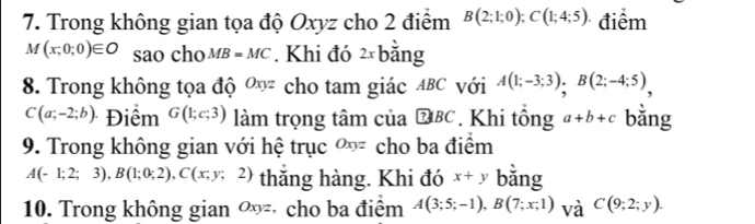 Trong không gian tọa độ Oxyz cho 2 điểm B(2;1;0); C(1;4;5). điểm
M(x;0;0)∈ O sao cho MB=MC. Khi đó 2xb áng 
8. Trong không tọa độ Oxyz cho tam giác ABC với A(1;-3;3), B(2;-4;5),
C(a;-2;b) Điểm G(1;c;3) làm trọng tâm của boxed ?BC. Khi tổng a+b+c bǎng 
9. Trong không gian với hệ trục Oxyz cho ba điểm
A(-1;2;3), B(1;0;2), C(x;y;2) thăng hàng. Khi đó x+y bǎng 
10. Trong không gian Oxyz *cho ba điểm A(3;5;-1), B(7;x;1) và C(9;2;y).