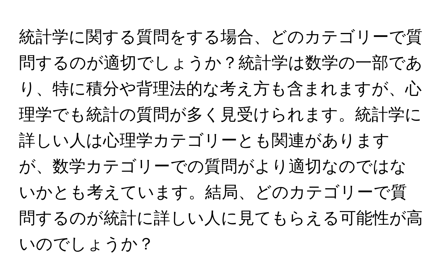 統計学に関する質問をする場合、どのカテゴリーで質問するのが適切でしょうか？統計学は数学の一部であり、特に積分や背理法的な考え方も含まれますが、心理学でも統計の質問が多く見受けられます。統計学に詳しい人は心理学カテゴリーとも関連がありますが、数学カテゴリーでの質問がより適切なのではないかとも考えています。結局、どのカテゴリーで質問するのが統計に詳しい人に見てもらえる可能性が高いのでしょうか？