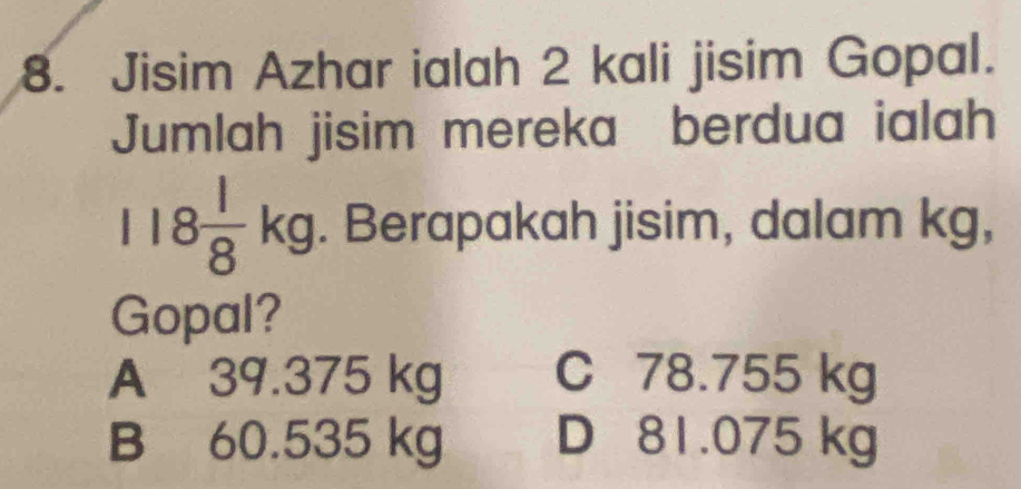 Jisim Azhar ialah 2 kali jisim Gopal.
Jumlah jisim mereka berdua ialah
118 1/8 kg. Berapakah jisim, dalam kg,
Gopal?
A 39.375 kg C 78.755 kg
B 60.535 kg D 81.075 kg