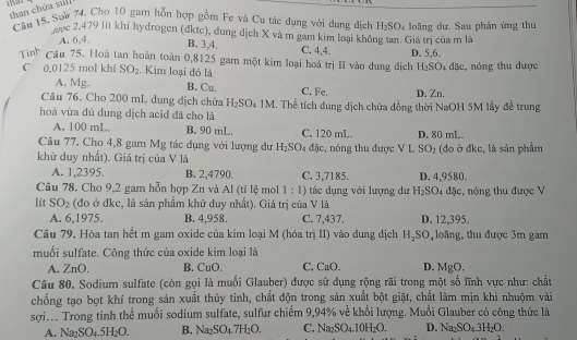 thas
than chứa su
Cầu 15, Sow 74. Cho 10 gam hỗn hợp gồm Fe và Cu tác dụng với dung dịch H_2SO_4 loãng dư. Sau phân ứng thu
ưọc 2,479 lit khí hydrogen (đktc), dung dịch X và m gam kim loại không tan. Giá trị của m là
A. 6,4.
B. 3,4. C. 4,4 D. 5,6.
Tinh Câu 75. Hoà tan hoàn toàn 0,8125 gam một kim loại hoá trị II vào dung địch H_2SO_4dac :, nóng thu được
C 0,0125 mol khí SO_2. Kim loại đó là
A. Mg. B. Cu.
Câu 76. Cho 200 mL dung dịch chứa H_2SO_41M C. Fe. D. Zn.
hoà vừa dủ dung dịch acid đã cho là  Thể tích dung dịch chứa đồng thời NaOH 5M lấy đễ trung
A. 100 mL B. 90 mL. C. 120 mL. D. 80 mL
Câu 77. Cho 4,8 gam Mg tác dụng với lượng dư H_2SO 4 đặc, nóng thu được V L SO_2
khử duy nhất). Giá trị của V là (do ở đkc, là sản phẩm
A. 1,2395. B. 2,4790 C. 3,7185. D. 4,9580.
Câu 78. Cho 9,2 gam hỗn hợp Zn và Al (tỉ lệ mol 1:1) tác dụng với lượng dư H_2SO 4 đặc, nóng thu được V
Iit SO_2 (đo ở đkc, là sản phẩm khữ duy nhất). Giá trị của V là
A. 6,1975. B. 4,958. C. 7,437. D. 12,395.
Câu 79, Hòa tan hết m gam oxide của kim loại M (hóa trị II) vào dung dịch H_2SO , loãng, thu được 3m gam
muối sulfate. Công thức của oxide kim loại là
A.ZnO, B. CuO C. CaO. D. MgO.
Câu 80. Sodium sulfate (còn gọi là muối Glauber) được sử dụng rộng rãi trong một số lĩnh vực như: chất
chống tạo bọt khí trong sản xuất thủy tinh, chất độn trong sản xuất bột giặt, chất làm mịn khi nhuộm vài
sợin. Trong tinh thể muối sodium sulfate, sulfur chiếm 9,94% về khối lượng. Muối Glauber có công thức là
A. Na_2SO_4.5H_2O. B. Na_2SO_4.7H_2O. C. Na_2SO_4.10H_2O. D. Na_2SO_4.3H_2O.