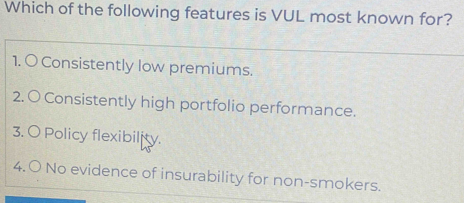 Which of the following features is VUL most known for?
1. O Consistently low premiums.
2. O Consistently high portfolio performance.
3. O Policy flexibility.
4. O No evidence of insurability for non-smokers.