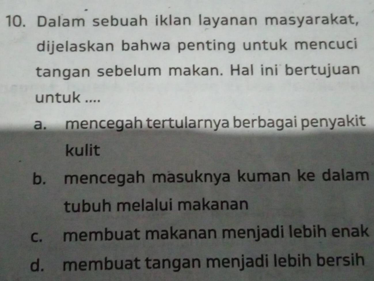 Dalam sebuah iklan layanan masyarakat,
dijelaskan bahwa penting untuk mencuci
tangan sebelum makan. Hal ini bertujuan
untuk ....
a.mencegah tertularnya berbagai penyakit
kulit
b. mencegah masuknya kuman ke dalam
tubuh melalui makanan
c. membuat makanan menjadi lebih enak
d. membuat tangan menjadi lebih bersih