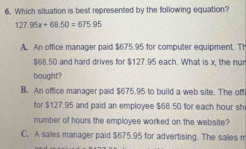 Which situation is best represented by the following equation?
127.95x+68.50=675.95
A. An office manager paid $675.95 for computer equipment. Th
$68.50 and hard drives for $127.95 each. What is x, the nur
bought?
B. An office manager paid $675.95 to build a web site. The off
for $127.95 and paid an employee $68.50 for each hour sh
number of hours the employee worked on the website?
C. A sales manager paid $675.95 for advertising. The sales m