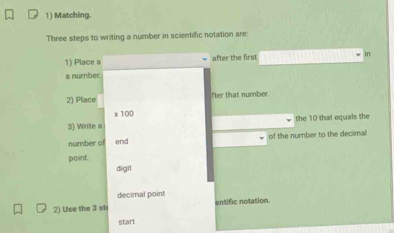 Matching. 
Three steps to writing a number in scientific notation are: 
1) Place a after the first in 
a number. 
2) Place fter that number.
* 100
3) Write a the 10 that equals the 
number of end of the number to the decimal 
point. 
digit 
decimal point 
2) Use the 3 st entific notation. 
start