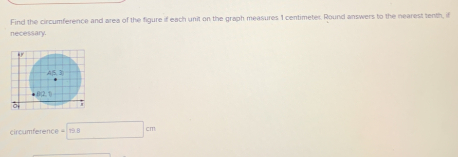 Find the circumference and area of the figure if each unit on the graph measures 1 centimeter. Round answers to the nearest tenth, if
necessary.
circumference =19.8 □ cm