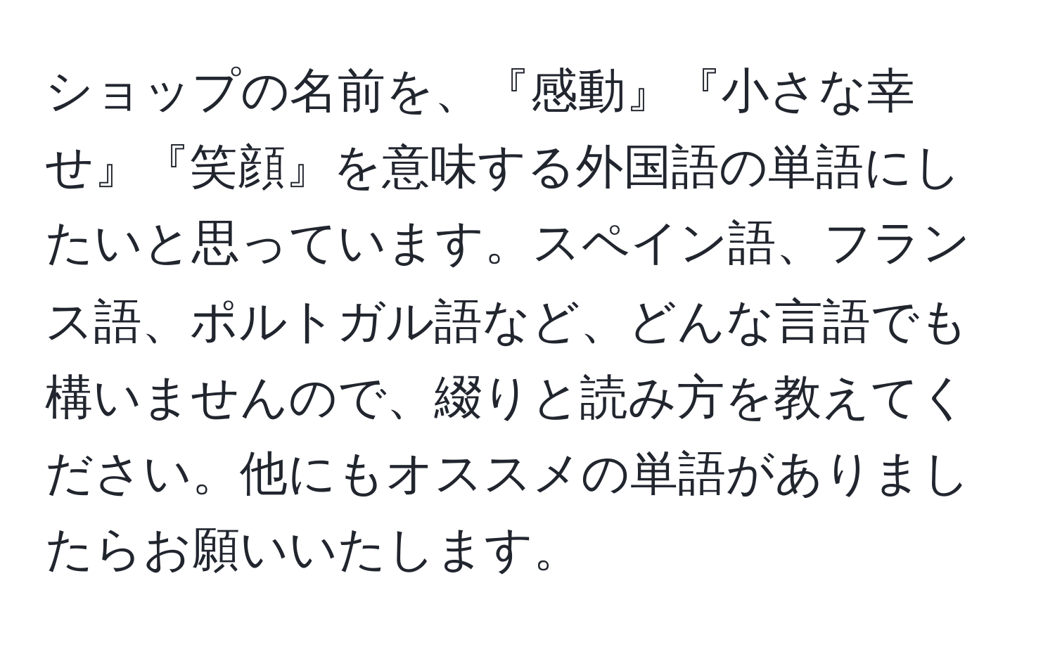 ショップの名前を、『感動』『小さな幸せ』『笑顔』を意味する外国語の単語にしたいと思っています。スペイン語、フランス語、ポルトガル語など、どんな言語でも構いませんので、綴りと読み方を教えてください。他にもオススメの単語がありましたらお願いいたします。