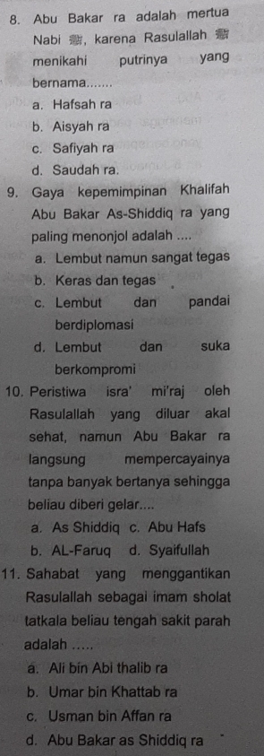 Abu Bakar ra adalah mertua
Nabi ，karena Rasulallah
menikahi putrinya yang
bernama.......
a. Hafsah ra
b. Aisyah ra
c. Safiyah ra
d. Saudah ra.
9. Gaya kepemimpinan Khalifah
Abu Bakar As-Shiddiq ra yang
paling menonjol adalah ....
a. Lembut namun sangat tegas
b. Keras dan tegas
c. Lembut dan pandai
berdiplomasi
d. Lembut dan suka
berkompromi
10. Peristiwa isra' mi'raj oleh
Rasulallah yang diluar akal
sehat. namun Abu Bakar ra
langsung mempercayainya
tanpa banyak bertanya sehingga
beliau diberi gelar....
a. As Shiddiq c. Abu Hafs
b. AL-Faruq d. Syaifullah
11. Sahabat yang menggantikan
Rasulallah sebagal imam sholat
tatkala beliau tengah sakit parah
adalah .....
a. Ali bín Abi thalib ra
b. Umar bin Khattab ra
c. Usman bin Affan ra
d. Abu Bakar as Shiddiq ra