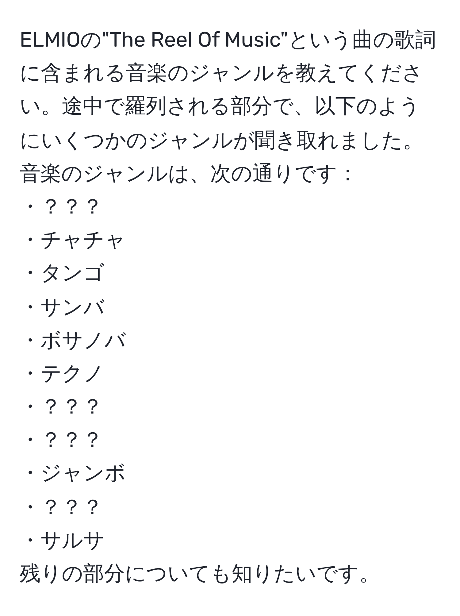 ELMIOの"The Reel Of Music"という曲の歌詞に含まれる音楽のジャンルを教えてください。途中で羅列される部分で、以下のようにいくつかのジャンルが聞き取れました。音楽のジャンルは、次の通りです：  
・？？？  
・チャチャ  
・タンゴ  
・サンバ  
・ボサノバ  
・テクノ  
・？？？  
・？？？  
・ジャンボ  
・？？？  
・サルサ  
残りの部分についても知りたいです。