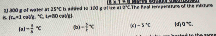 (8* _ =8 Marks sadano aldidde 
1) 300 g of water at 25°C is added to 100 g of ice at 0°C.The final temperature of the mixture
is. (c_w=1cal/g.^circ C,l_i=80cal/ g).
(a) -frac 53^((circ)C (b) -frac 5)2^((circ)C (c) -5^circ)C (d) 0°C.