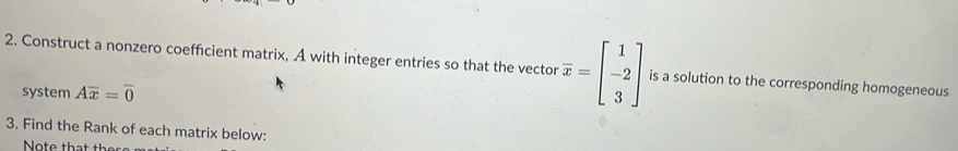 Construct a nonzero coefficient matrix, A with integer entries so that the vector overline x=beginbmatrix 1 -2 3endbmatrix is a solution to the corresponding homogeneous 
system Aoverline x=overline 0
3. Find the Rank of each matrix below: 
Note that th