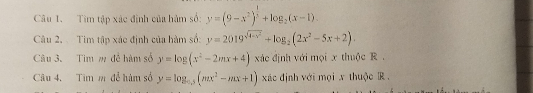 Tìm tập xác định của hàm số: y=(9-x^2)^ 1/3 +log _2(x-1). 
Câu 2. Tìm tập xác định của hàm số: y=2019^(sqrt(4-x^2))+log _2(2x^2-5x+2). 
Câu 3. Tìm m đề hàm số y=log (x^2-2mx+4) xác định với mọi x thuộc R. 
Câu 4. Tim m để hàm số y=log _0.5(mx^2-mx+1) xác định với mọi x thuộc R