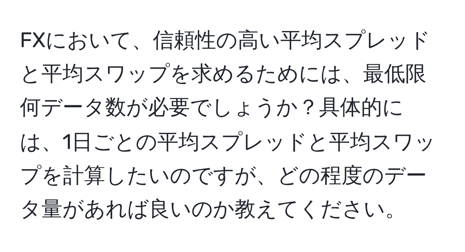 FXにおいて、信頼性の高い平均スプレッドと平均スワップを求めるためには、最低限何データ数が必要でしょうか？具体的には、1日ごとの平均スプレッドと平均スワップを計算したいのですが、どの程度のデータ量があれば良いのか教えてください。