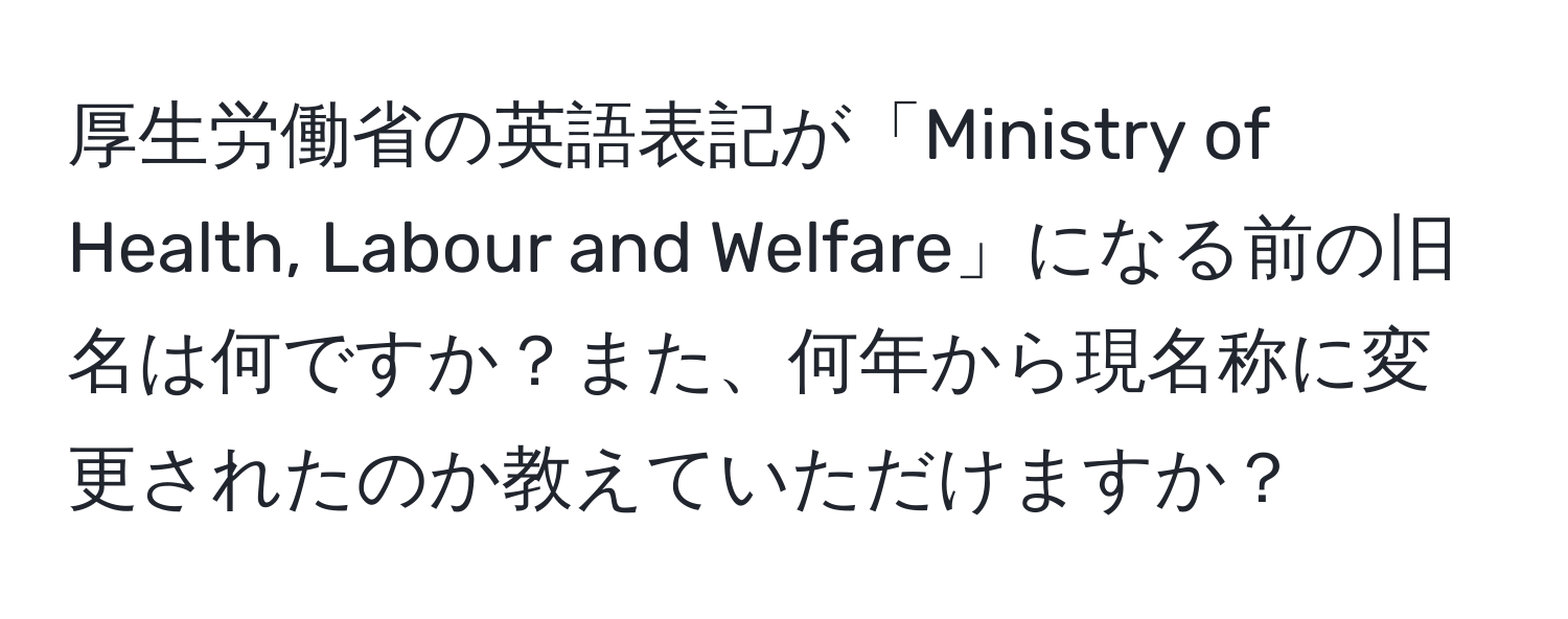 厚生労働省の英語表記が「Ministry of Health, Labour and Welfare」になる前の旧名は何ですか？また、何年から現名称に変更されたのか教えていただけますか？