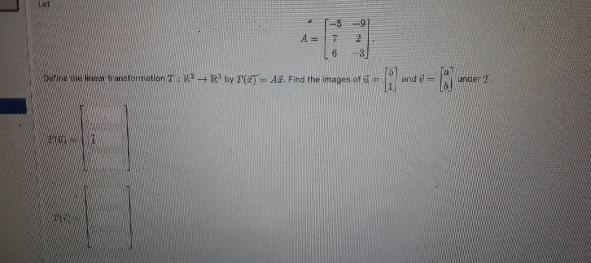 Let
A=beginbmatrix -5&-9 7&2 6&-3endbmatrix .
Define the linear transformation T:R^2to R^3 by T(vector x)=Avector x. Find the images of vector u=beginbmatrix 5 1endbmatrix and vector v=beginbmatrix a bendbmatrix under T.
660°=□°