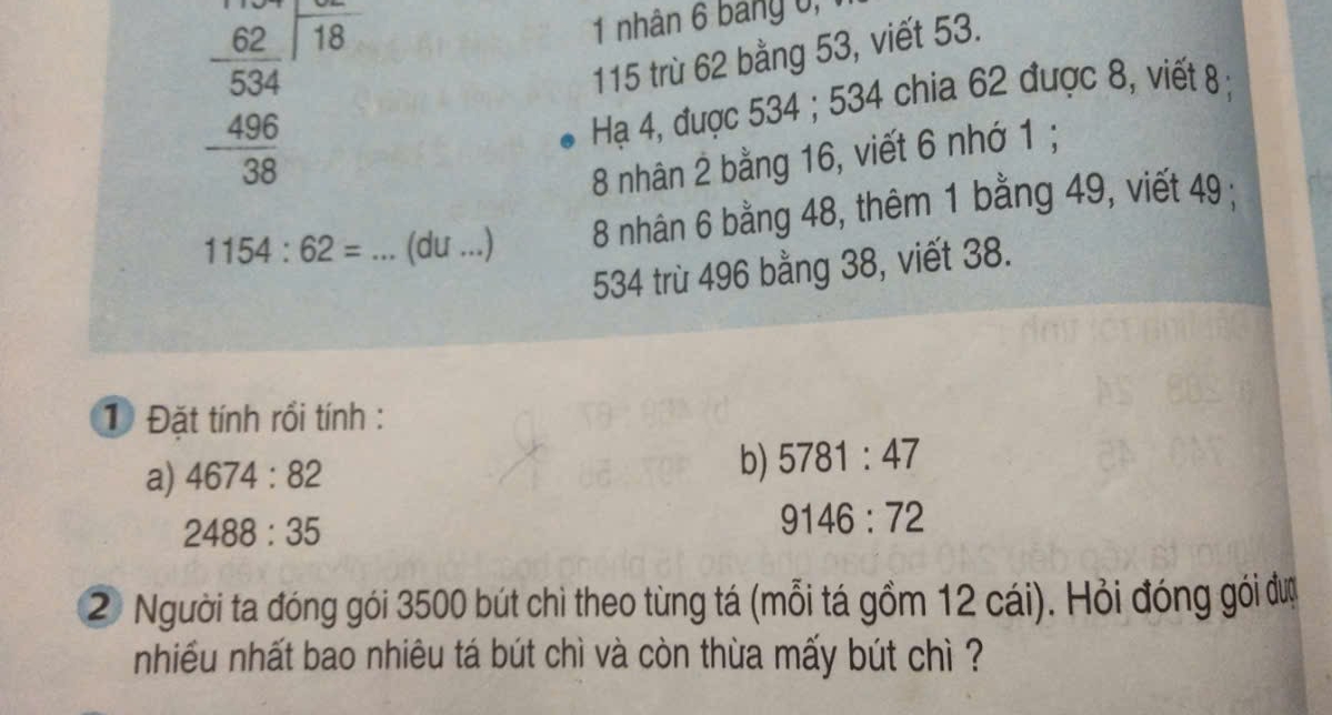 beginarrayr 62frac 62_ 534 _ 496 38endarray
1 nhân 6 bảng 0 , 1
115 trù 62 bằng 53, viết 53. 
Hạ 4, được 534; 534 chia 62 được 8, viết 8;
8 nhân 2 bằng 16, viết 6 nhớ 1;
1154:62= _(du ...) 8 nhân 6 bằng 48, thêm 1 bằng 49, viết 49;
534 trù 496 bằng 38, viết 38. 
1 Đặt tính rồi tính : 
a) 4674:82 b) 5781:47
2488:35
9146:72
2 Người ta đóng gói 3500 bút chì theo từng tá (mỗi tá gồm 12 cái). Hỏi đóng gỏi đượ 
nhiếu nhất bao nhiêu tá bút chì và còn thùa mấy bút chì ?