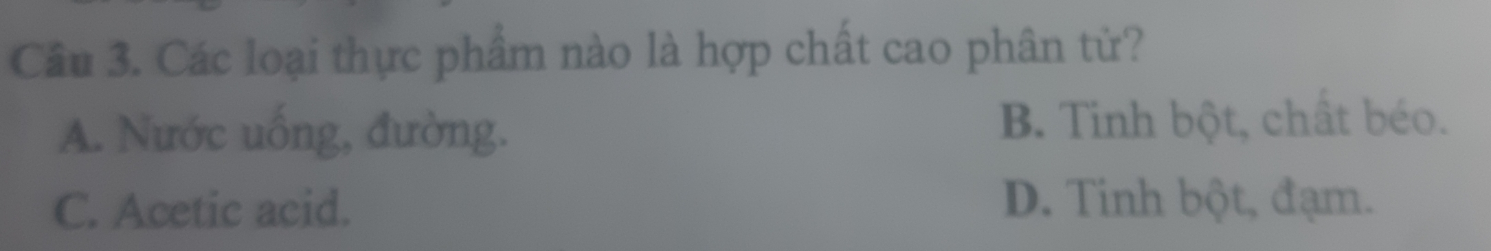 Các loại thực phẩm nào là hợp chất cao phân từ?
A. Nước uống, đường. B. Tinh bột, chất béo.
C. Acetic acid.
D. Tinh bột, đạm.