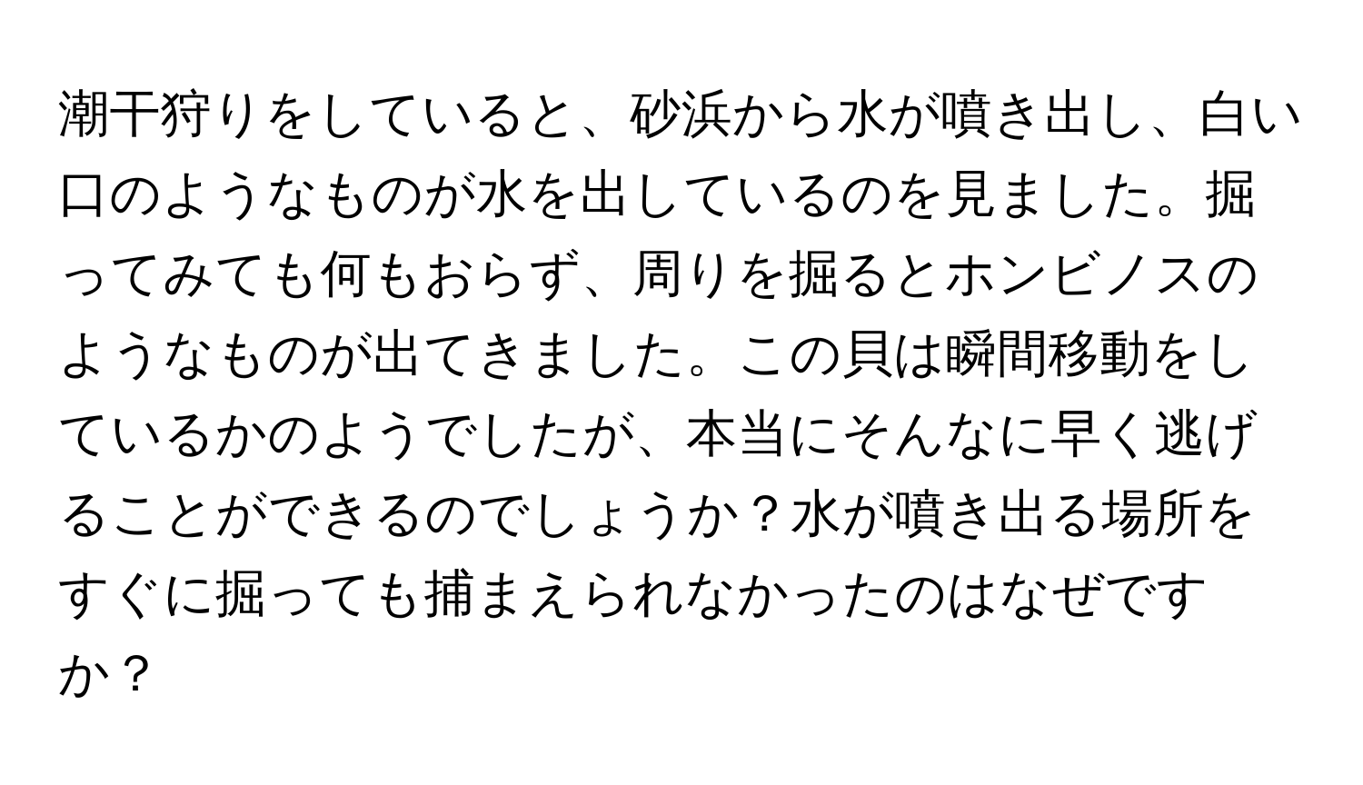 潮干狩りをしていると、砂浜から水が噴き出し、白い口のようなものが水を出しているのを見ました。掘ってみても何もおらず、周りを掘るとホンビノスのようなものが出てきました。この貝は瞬間移動をしているかのようでしたが、本当にそんなに早く逃げることができるのでしょうか？水が噴き出る場所をすぐに掘っても捕まえられなかったのはなぜですか？