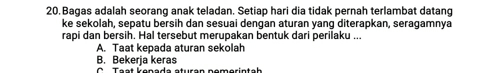 Bagas adalah seorang anak teladan. Setiap hari dia tidak pernah terlambat datang
ke sekolah, sepatu bersih dan sesuai dengan aturan yang diterapkan, seragamnya
rapi dan bersih. Hal tersebut merupakan bentuk dari perilaku ...
A. Taat kepada aturan sekolah
B. Bekerja keras
C Tạạt kenada aturan nemerintah