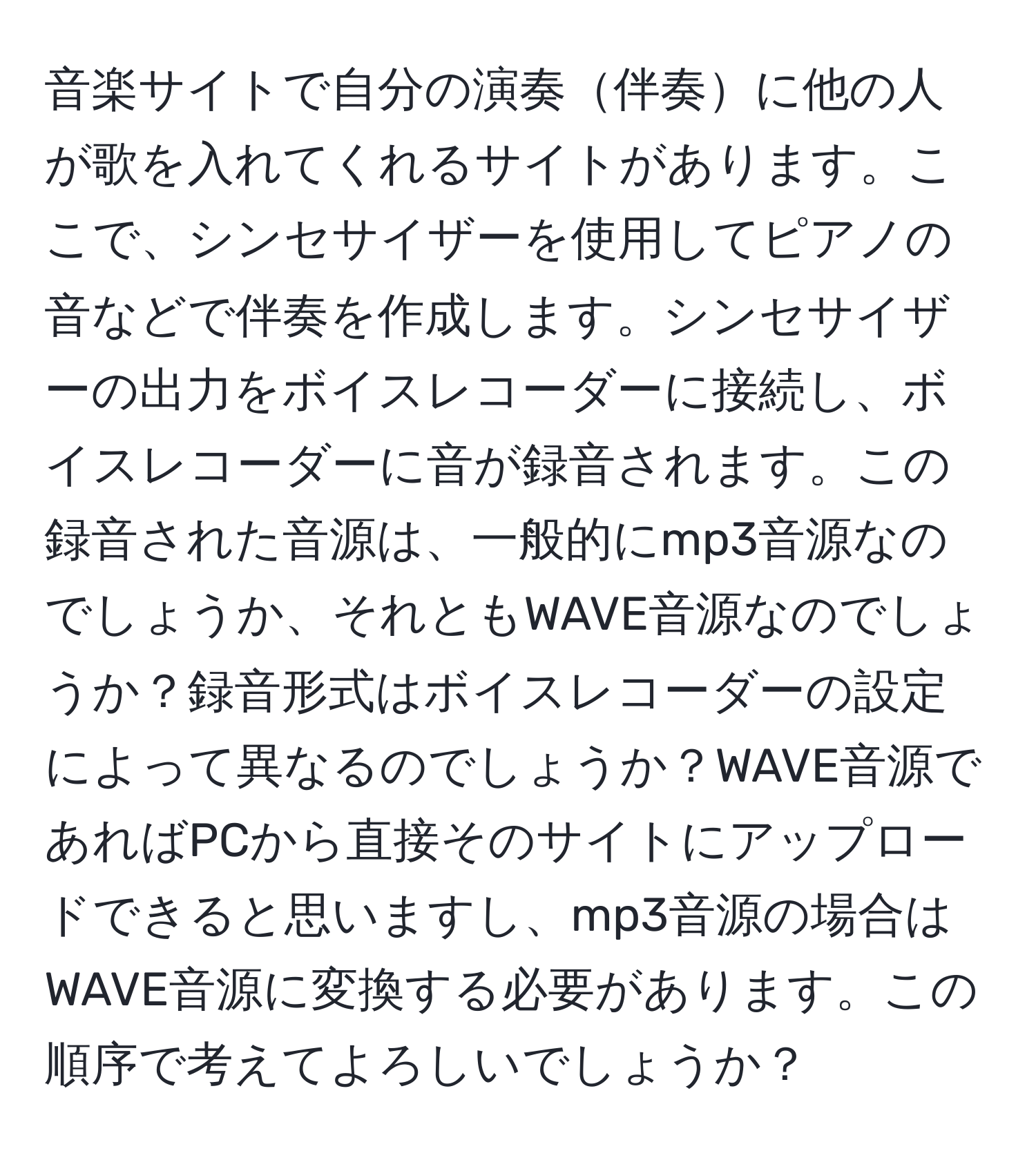 音楽サイトで自分の演奏伴奏に他の人が歌を入れてくれるサイトがあります。ここで、シンセサイザーを使用してピアノの音などで伴奏を作成します。シンセサイザーの出力をボイスレコーダーに接続し、ボイスレコーダーに音が録音されます。この録音された音源は、一般的にmp3音源なのでしょうか、それともWAVE音源なのでしょうか？録音形式はボイスレコーダーの設定によって異なるのでしょうか？WAVE音源であればPCから直接そのサイトにアップロードできると思いますし、mp3音源の場合はWAVE音源に変換する必要があります。この順序で考えてよろしいでしょうか？