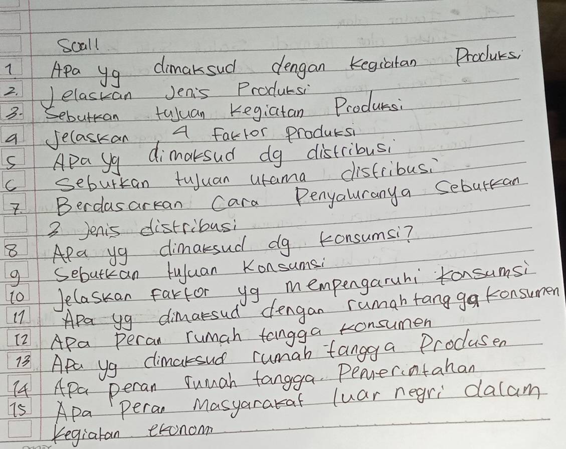 Scall 
1 Apa y9 dimaksud dengan kegiatan Producs 
2. Jelaskan Jenis Prodursi 
3. Sebuttan tuluan Kegiatan Producsi 
A Jelaskan A faclor Producsi 
s Apa yy dimaksud dg distribusi 
C sebuttan tuuan utama disfribus. 
7. Berdasarkan Cara Penyaluranya Seburkan 
3 Jenis distribusi 
8 Apa yg cimaksud dg konsumsi? 
g Sebutkan tuluan Konsumsi 
10 Jelaskan fartor yg mempengaruhi tonsumsi 
17 APa yg dimasud dengan rumabtang ga konsumen 
(2 APa Peran rumah tangga tonsumen 
13 Apa yg climarsud rumab tangga Procusen 
I4 APa peran Yumah tangga. Penerotahan 
i5 Apa Peran Masyarakaf luar negri dalam 
Kegiaran exonom