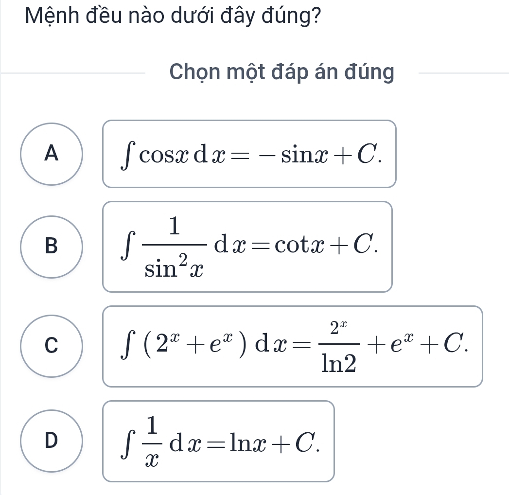 Mệnh đều nào dưới đây đúng?
Chọn một đáp án đúng
A
∈t cos xdx=-sin x+C.
B
∈t  1/sin^2x dx=cot x+C.
C ∈t (2^x+e^x)dx= 2^x/ln 2 +e^x+C.
D
∈t  1/x dx=ln x+C.