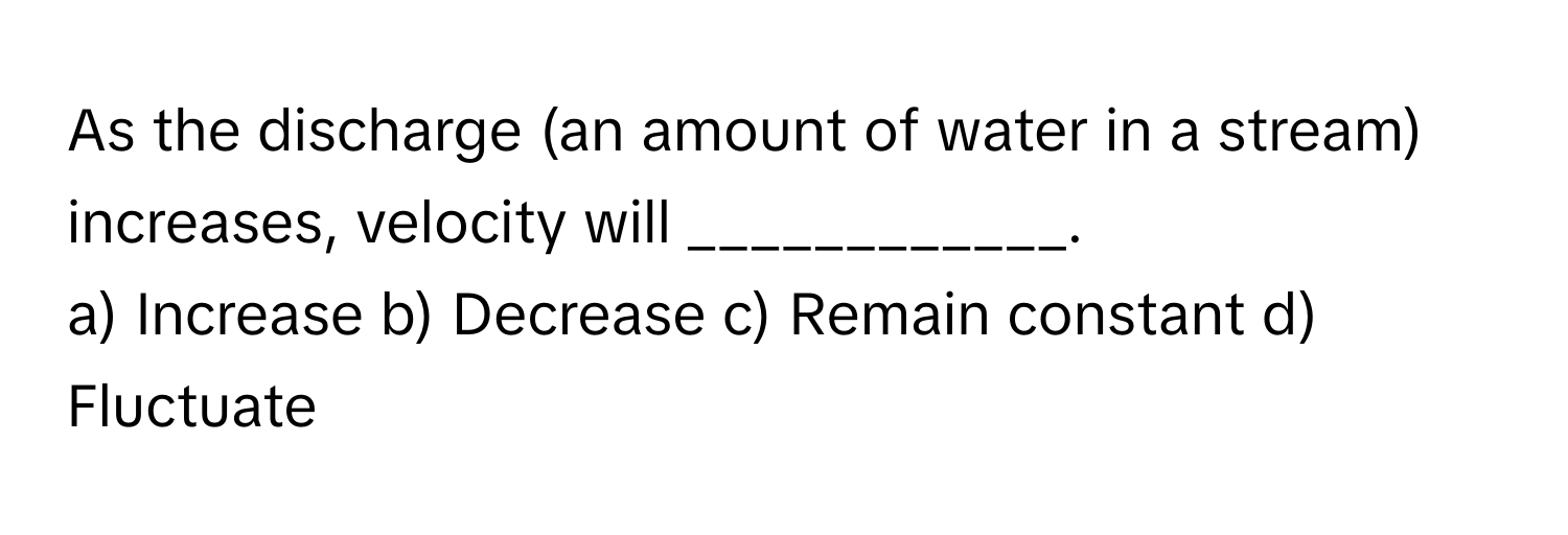 As the discharge (an amount of water in a stream) increases, velocity will ____________.

a) Increase b) Decrease c) Remain constant d) Fluctuate