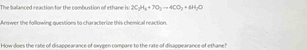 The balanced reaction for the combustion of ethane is: 2C_2H_6+7O_2to 4CO_2+6H_2O
Answer the following questions to characterize this chemical reaction. 
How does the rate of disappearance of oxygen compare to the rate of disappearance of ethane?