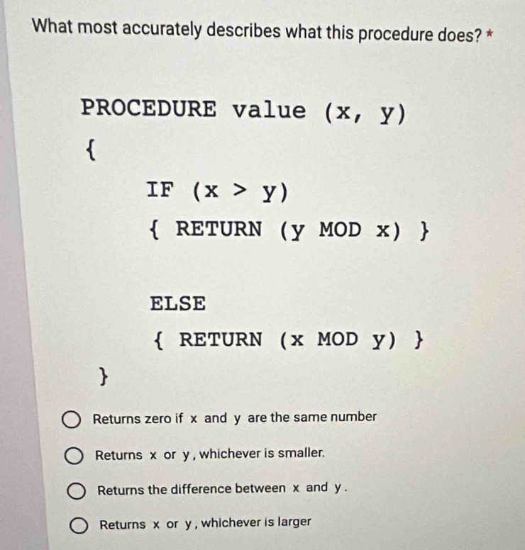 What most accurately describes what this procedure does? *
PROCEDURE value (x,y)

IF (x>y)
 RETURN  y MOD x 
ELSE
 RETURN x MOD y
Returns zero if x and y are the same number
Returns x or y , whichever is smaller.
Returns the difference between x and y.
Returns x or y , whichever is larger