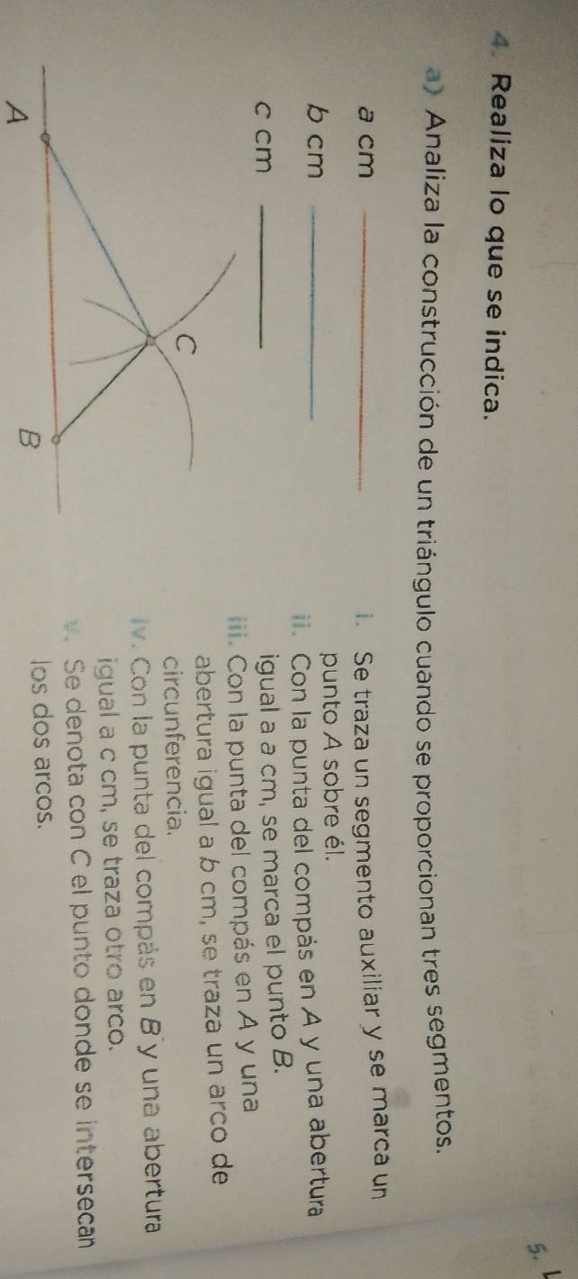 Realiza lo que se indica. 
a) Analiza la construcción de un triángulo cuando se proporcionan tres segmentos. 
a cm _i. Se traza un segmento auxiliar y se marca un 
b cm _punto A sobre él. 
ii. Con la punta del compás en A y una abertura 
c cm_ 
igual a a cm, se marca el punto B. 
iii. Con la punta del compás en A y una 
abertura igual a b cm, se traza un arco de 
C 
circunferencia. 
v. Con la punta del compás en B y una abertura 
igual a c cm, se traza otro arco. 
. Se denota con C el punto donde se intersecan 
los dos arcos. 
A 
B