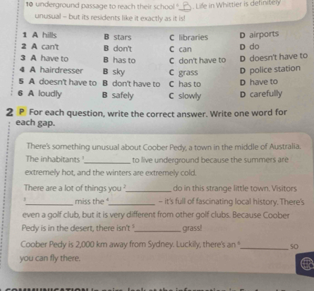 underground passage to reach their school ?_ . Life in Whittier is definitely
unusual - but its residents like it exactly as it is!
1 A hills B stars C libraries D airports
2 A can't B don't C can D do
3 A have to B has to C don't have to D doesn't have to
4 A hairdresser B sky C grass D police station
5 A doesn't have to B don't have to C has to D have to
6 A loudly B safely C slowly D carefully
2 P For each question, write the correct answer. Write one word for
each gap.
There's something unusual about Coober Pedy, a town in the middle of Australia.
The inhabitants !_ to live underground because the summers are
extremely hot, and the winters are extremely cold.
There are a lot of things you ?_ do in this strange little town. Visitors
_miss the _- it's full of fascinating local history. There's
even a golf club, but it is very different from other golf clubs. Because Coober
Pedy is in the desert, there isn't '._ grass!
Coober Pedy is 2,000 km away from Sydney. Luckily, there's an _so
you can fly there.