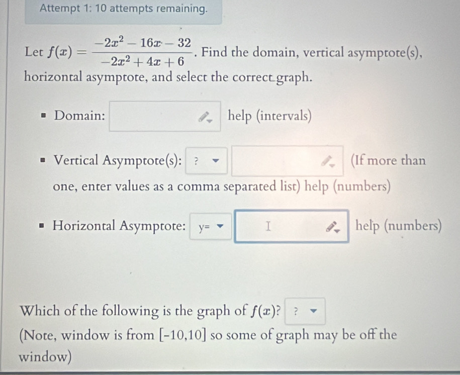 Attempt 1:10 attempts remaining. 
Let f(x)= (-2x^2-16x-32)/-2x^2+4x+6 . Find the domain, vertical asymptote(s), 
horizontal asymptote, and select the correct graph. 
Domain: help (intervals) 
Vertical Asymptote(s): ？ (If more than 
one, enter values as a comma separated list) help (numbers) 
Horizontal Asymptote: y= help (numbers) 
I 
Which of the following is the graph of f(x) ？ 
(Note, window is from [-10,10] so some of graph may be off the 
window)