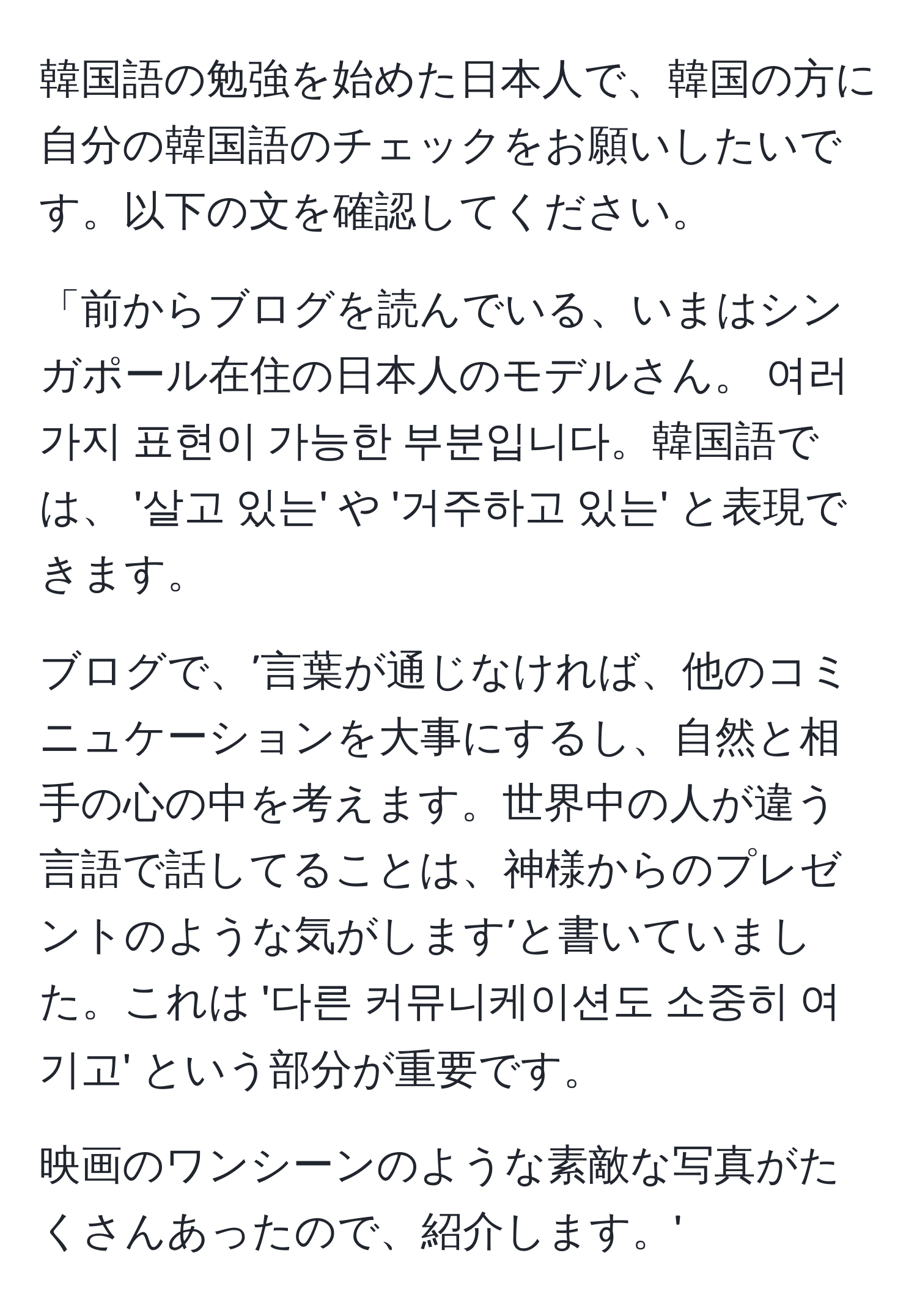 韓国語の勉強を始めた日本人で、韓国の方に自分の韓国語のチェックをお願いしたいです。以下の文を確認してください。

「前からブログを読んでいる、いまはシンガポール在住の日本人のモデルさん。 여러 가지 표현이 가능한 부분입니다。韓国語では、 '살고 있는' や '거주하고 있는' と表現できます。

ブログで、’言葉が通じなければ、他のコミニュケーションを大事にするし、自然と相手の心の中を考えます。世界中の人が違う言語で話してることは、神様からのプレゼントのような気がします’と書いていました。これは '다른 커뮤니케이션도 소중히 여기고' という部分が重要です。

映画のワンシーンのような素敵な写真がたくさんあったので、紹介します。'