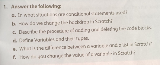 Answer the following: 
a. In what situations are conditional statements used? 
b. How do we change the backdrop in Scratch? 
c. Describe the procedure of adding and deleting the code blocks. 
d. Define Variables and their types. 
e. What is the difference between a variable and a list in Scratch? 
f. How do you change the value of a variable in Scratch?