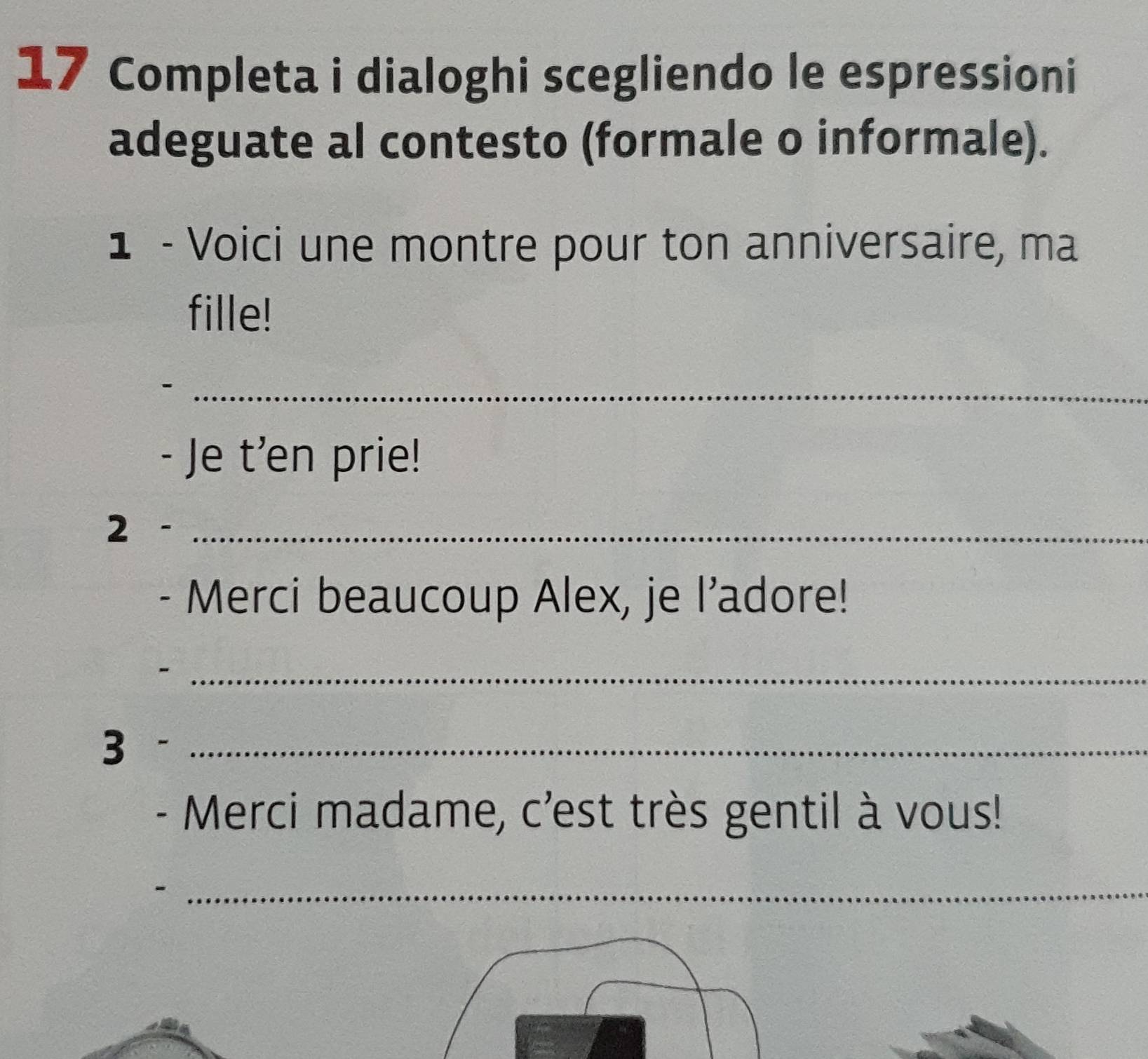 Completa i dialoghi scegliendo le espressioni 
adeguate al contesto (formale o informale). 
1 - Voici une montre pour ton anniversaire, ma 
fille! 
_ 
- Je t'en prie! 
2 -_ 
- Merci beaucoup Alex, je l’adore! 
_- 
3 -_ 
- Merci madame, c'est très gentil à vous! 
- 
_