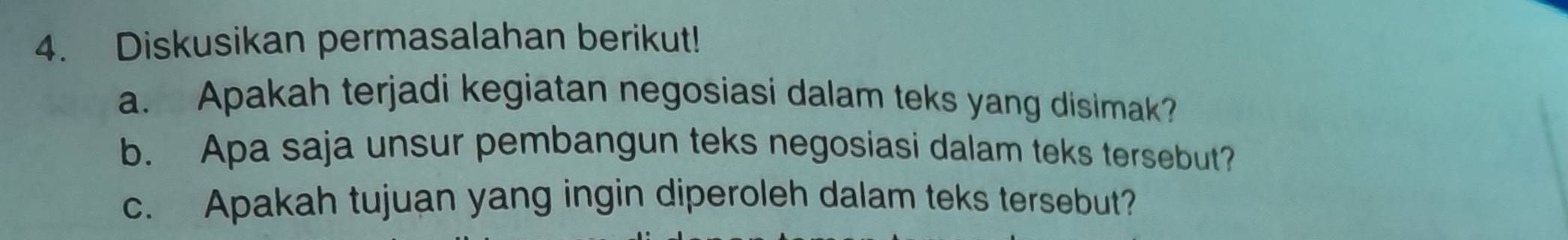 Diskusikan permasalahan berikut! 
a. Apakah terjadi kegiatan negosiasi dalam teks yang disimak? 
b. Apa saja unsur pembangun teks negosiasi dalam teks tersebut? 
c. Apakah tujuan yang ingin diperoleh dalam teks tersebut?