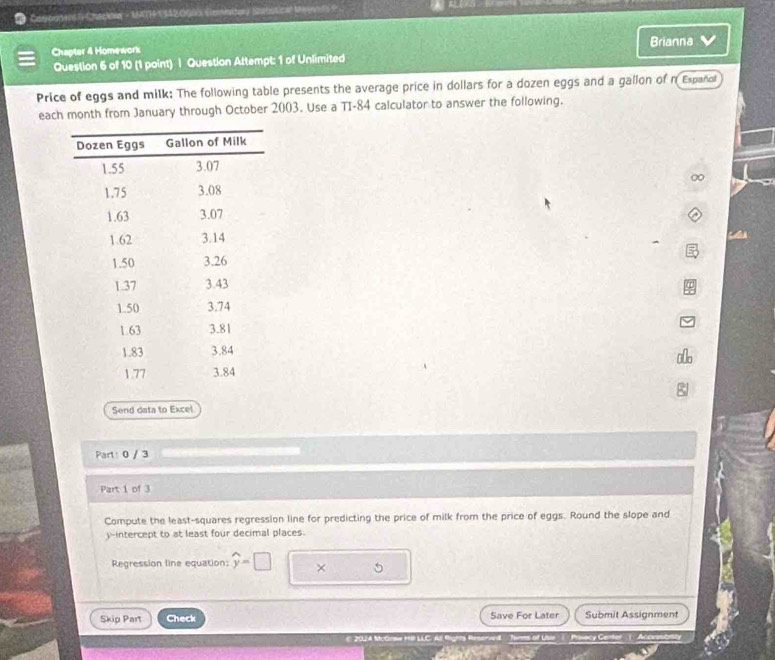 Cagorre S Chackoe - 16TF1 120000 (emitor) Satstical Meyeo fs ? 
Brianna 
Chapter 4 Homework 
Question 6 of 10 (1 point) | Question Attempt: 1 of Unlimited 
Price of eggs and milk: The following table presents the average price in dollars for a dozen eggs and a gallon of n Españo 
each month from January through October 2003. Use a TI-84 calculator to answer the following. 
Send data to Excel 
Part: 0 / 3 
Part 1 of 3 
Compute the least-squares regression line for predicting the price of milk from the price of eggs. Round the slope and 
)-intercept to at least four decimal places. 
Regression line equation: widehat y=□ × 5 
Skip Part Check Save For Later Submit Assignment 
20 A McGrme HiB LLC. All fights Reserved Torms of Uin( Priwecy Cener ( Acceascacy