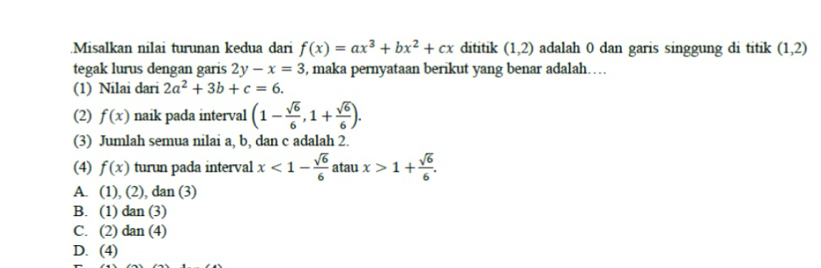 .Misalkan nilai turunan kedua dari f(x)=ax^3+bx^2+cx dititik (1,2) adalah 0 dan garis singgung di titik (1,2)
tegak lurus dengan garis 2y-x=3 , maka pernyataan berikut yang benar adalah…
(1) Nilai dari 2a^2+3b+c=6. 
(2) f(x) naik pada interval (1- sqrt(6)/6 ,1+ sqrt(6)/6 ). 
(3) Jumlah semua nilai a, b, dan c adalah 2.
(4) f(x) turun pada interval x<1- sqrt(6)/6  atau x>1+ sqrt(6)/6 .
A. (1),(2) , dan (3)
B. (1) da n (3)
C. (2) dan (4)
D. (4)