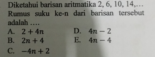 Diketahui barisan aritmatika 2, 6, 10, 14,…
Rumus suku ke-n dari barisan tersebut
adalah …
A. 2+4n D. 4n-2
B. 2n+4 E. 4n-4
C. -4n+2