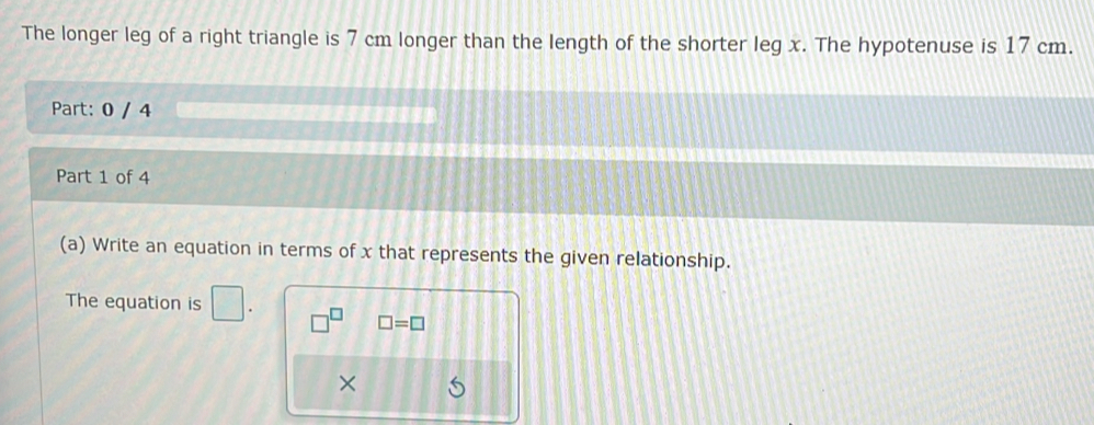 The longer leg of a right triangle is 7 cm longer than the length of the shorter leg x. The hypotenuse is 17 cm. 
Part: 0 / 4 
Part 1 of 4 
(a) Write an equation in terms of x that represents the given relationship. 
The equation is □.
□ =□
×