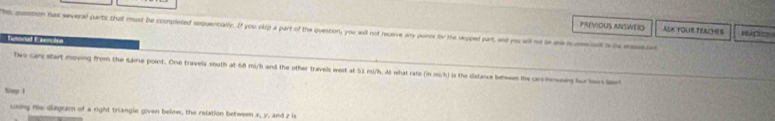 PREVIOUS ANSWERS AsK FOUR TEALYHs 
Ths pustion has several parts that must be completed sequentially. If you skip a part of the question, you will not receive ary puinte for the sepped part, and you wll n le are imwed s ie erat 
Tutorial E serciea 
tw car start meving from the same point. One travels south at 68 mi/h and the other travels west at 51 mi/h. As what rate (in mi/h) is the disfance behwen the or hmsy fo ow lr 
Nep 1 
using te diagram of a right trangle given below, the relation between x, y, and z is