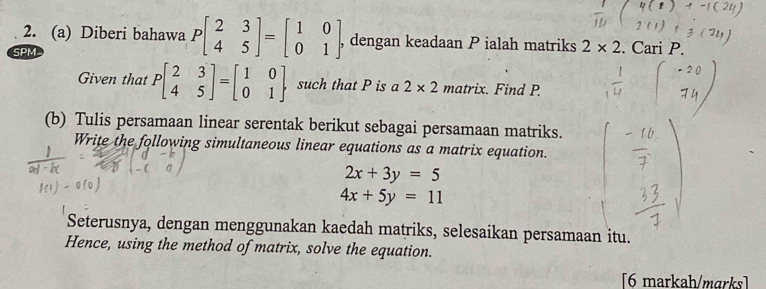 Diberi bahawa Pbeginbmatrix 2&3 4&5endbmatrix =beginbmatrix 1&0 0&1endbmatrix , dengan keadaan P ialah matriks 2* 2. Cari P. 
SPM 
Given that Pbeginbmatrix 2&3 4&5endbmatrix =beginbmatrix 1&0 0&1endbmatrix such that P is a 2* 2 matrix. . Find P. 
(b) Tulis persamaan linear serentak berikut sebagai persamaan matriks. 
Write the following simultaneous linear equations as a matrix equation.
2x+3y=5
4x+5y=11
Seterusnya, dengan menggunakan kaedah matriks, selesaikan persamaan itu. 
Hence, using the method of matrix, solve the equation. 
[6 markah/marks]