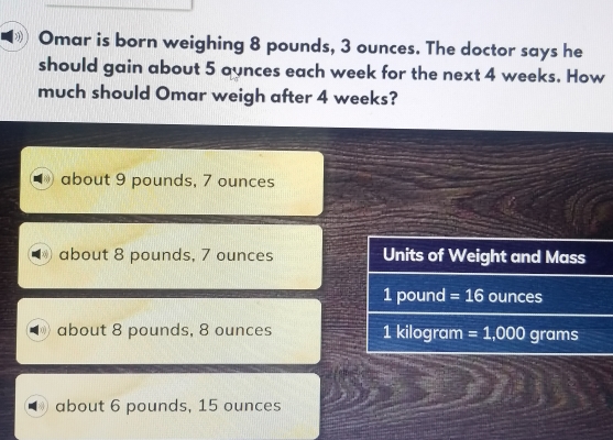 Omar is born weighing 8 pounds, 3 ounces. The doctor says he
should gain about 5 aynces each week for the next 4 weeks. How
much should Omar weigh after 4 weeks?
about 9 pounds, 7 ounces
about 8 pounds, 7 ounces Units of Weight and Mass
1 pound =16 ounces
about 8 pounds, 8 ounces 1 kilogram =1,000 grams
about 6 pounds, 15 ounces