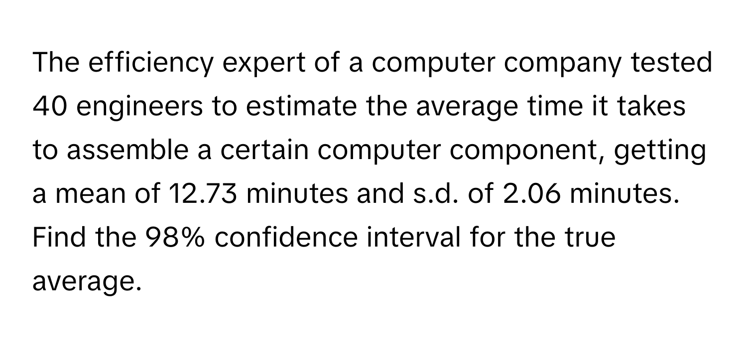 The efficiency expert of a computer company tested 40 engineers to estimate the average time it takes to assemble a certain computer component, getting a mean of 12.73 minutes and s.d. of 2.06 minutes. 
Find the 98% confidence interval for the true average.