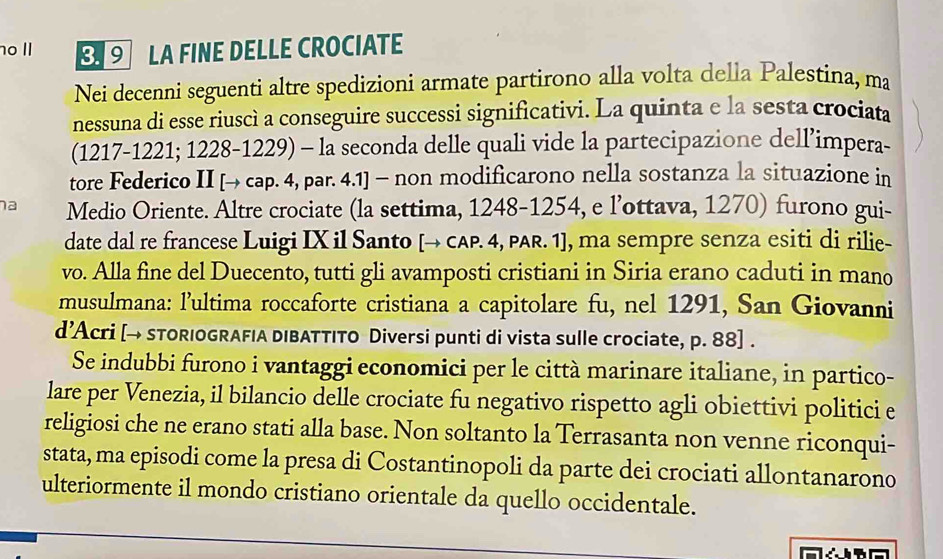 II 9 LA FINE DELLE CROCIATE 
Nei decenni seguenti altre spedizioni armate partirono alla volta della Palestina, ma 
nessuna di esse riuscì a conseguire successi significativi. La quinta e la sesta crociata
(1217-1221; 1228-1229) - la seconda delle quali vide la partecipazione dell’impera- 
tore Federico II [→ cap. 4, par. 4.1] - non modificarono nella sostanza la situazione in 
na Medio Oriente. Altre crociate (la settima, 1248-1254, e l’ottava, 1270) furono gui- 
date dal re francese Luigi IX il Santo [→ CAP. 4, PAR. 1], ma sempre senza esiti di rilie- 
vo. Alla fine del Duecento, tutti gli avamposti cristiani in Siria erano caduti in mano 
musulmana: l’ultima roccaforte cristiana a capitolare fu, nel 1291, San Giovanni 
d’Acri [→ sTORIOGRAFIA DIBATTITO Diversi punti di vista sulle crociate, p. 88]. 
Se indubbi furono i vantaggi economici per le città marinare italiane, in partico- 
lare per Venezia, il bilancio delle crociate fu negativo rispetto agli obiettivi politici e 
religiosi che ne erano stati alla base. Non soltanto la Terrasanta non venne riconqui- 
stata, ma episodi come la presa di Costantinopoli da parte dei crociati allontanarono 
ulteriormente il mondo cristiano orientale da quello occidentale.