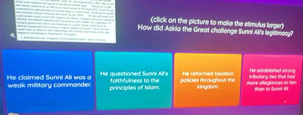 of the m cond foat of the Arcan tinte Agen fagng on a ct
ad caay fone a wit a i sad cd of t ng tr hun t hud
catepated the agreutunally m wrce tge on sacl ote astutong he mathy
and etctary chum of fastsame and moce by the 14tte He wa and aes tat
t gad o c at sgton t ctu e bu mtet a (click on the picture to make the stimulus larger)
Sangha gaes stich wa ced to a got tegee wher lr h
ao a afe ee mua a a ed t How did Askia the Great challenge Sunni Ali's legitimacy?
ffered aaty for pen Sutar sorun of e Ta ha i
ed s on afances ad co a sutary cs fon in the ry 
a o 
He established strong
He claimed Sunni Ali was a He questioned Sunni Ali's He reformed taxation tributary ties that had
faithfulness to the policies throughout the
weak military commander. principles of Islam. kingdom. more alleglances to him
than to Sunni Ali