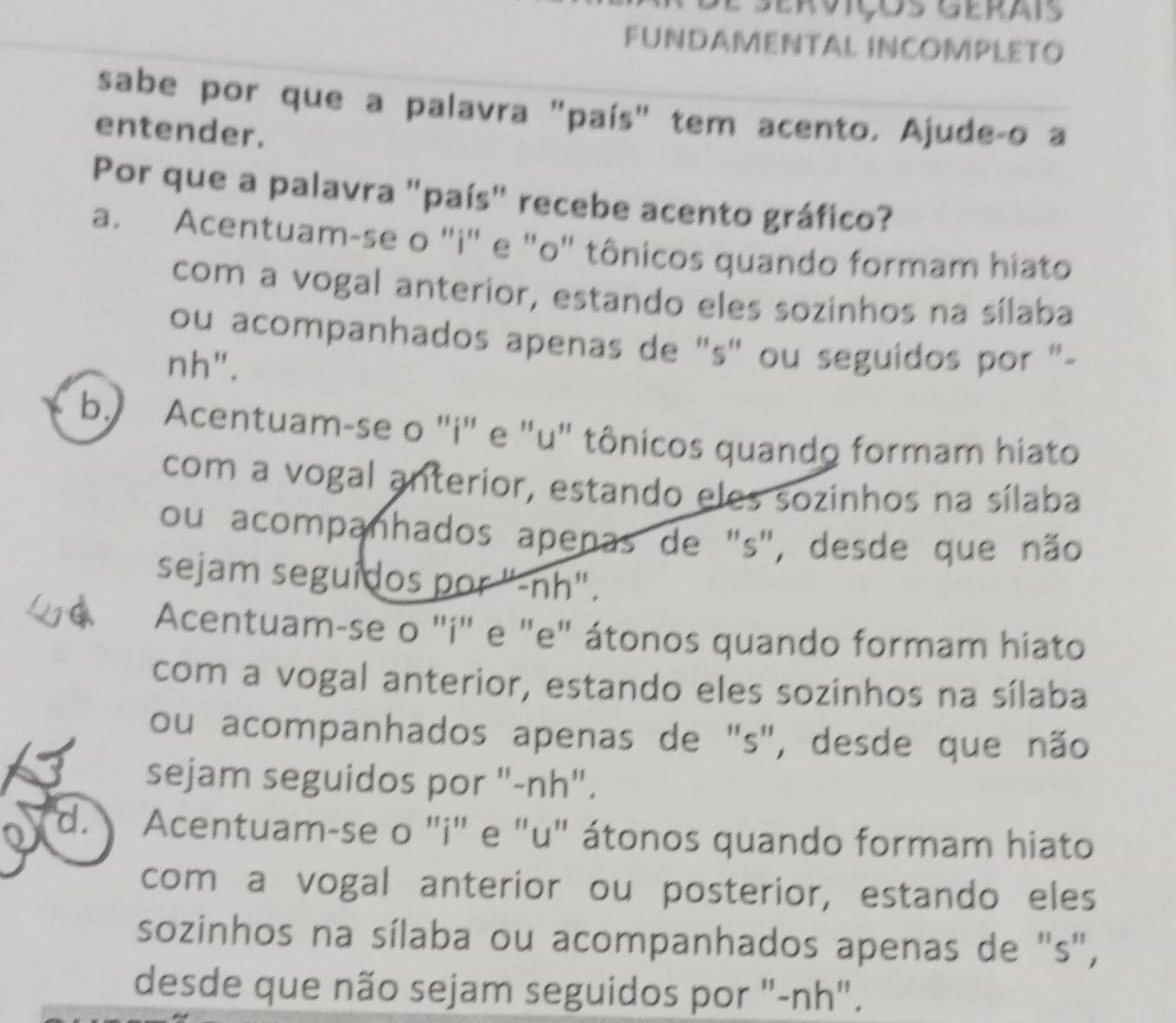 Serviços Gerais
FUNDAMENTAL INCOMPLETO
sabe por que a palavra "país" tem acento. Ajude-o a
entender.
Por que a palavra "país" recebe acento gráfico?
a. Acentuam-se o "i" e "o" tônicos quando formam hiato
com a vogal anterior, estando eles sozinhos na sílaba
ou acompanhados apenas de ''s' ou seguidos por '-
nh".
b. Acentuam-se o "i" e "u" tônicos quando formam hiato
com a vogal anterior, estando eles sozinhos na sílaba
ou acompanhados apenas de "s", desde que não
sejam seguidos por "-nh".
Acentuam-se o "i" e "e" átonos quando formam hiato
com a vogal anterior, estando eles sozinhos na sílaba
ou acompanhados apenas de "s", desde que não
sejam seguidos por "-nh".
o d. Acentuam-se o ''i" e "u" átonos quando formam hiato
com a vogal anterior ou posterior, estando eles
sozinhos na sílaba ou acompanhados apenas de "s",
desde que não sejam seguidos por "-nh".