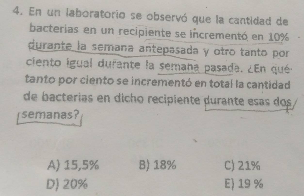 En un laboratorio se observó que la cantidad de
bacterias en un recipiente se incrementó en 10%
durante la semana antepasada y otro tanto por
ciento igual durante la semana pasada. ¿En qué
tanto por ciento se incrementó en total la cantidad
de bacterias en dicho recipiente durante esas dos
semanas?
A) 15,5% B) 18% C) 21%
D) 20% E) 19 %