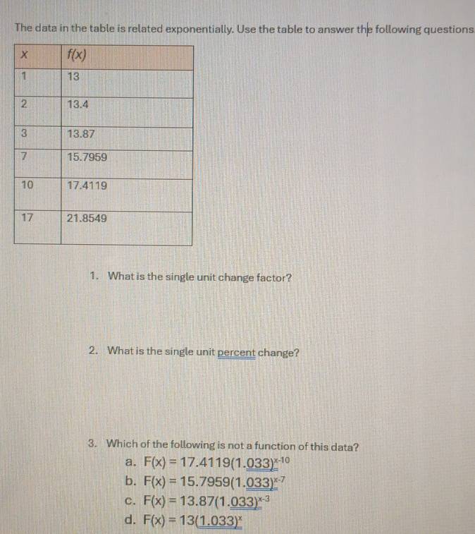 The data in the table is related exponentially. Use the table to answer the following questions
1. What is the single unit change factor?
2. What is the single unit percent change?
3. Which of the following is not a function of this data?
a. F(x)=17.4119(1.033)^x-10
b. F(x)=15.7959(1.033)^x-7
c. F(x)=13.87(1._ 033)^x-3
d. F(x)=13(1.033)^x